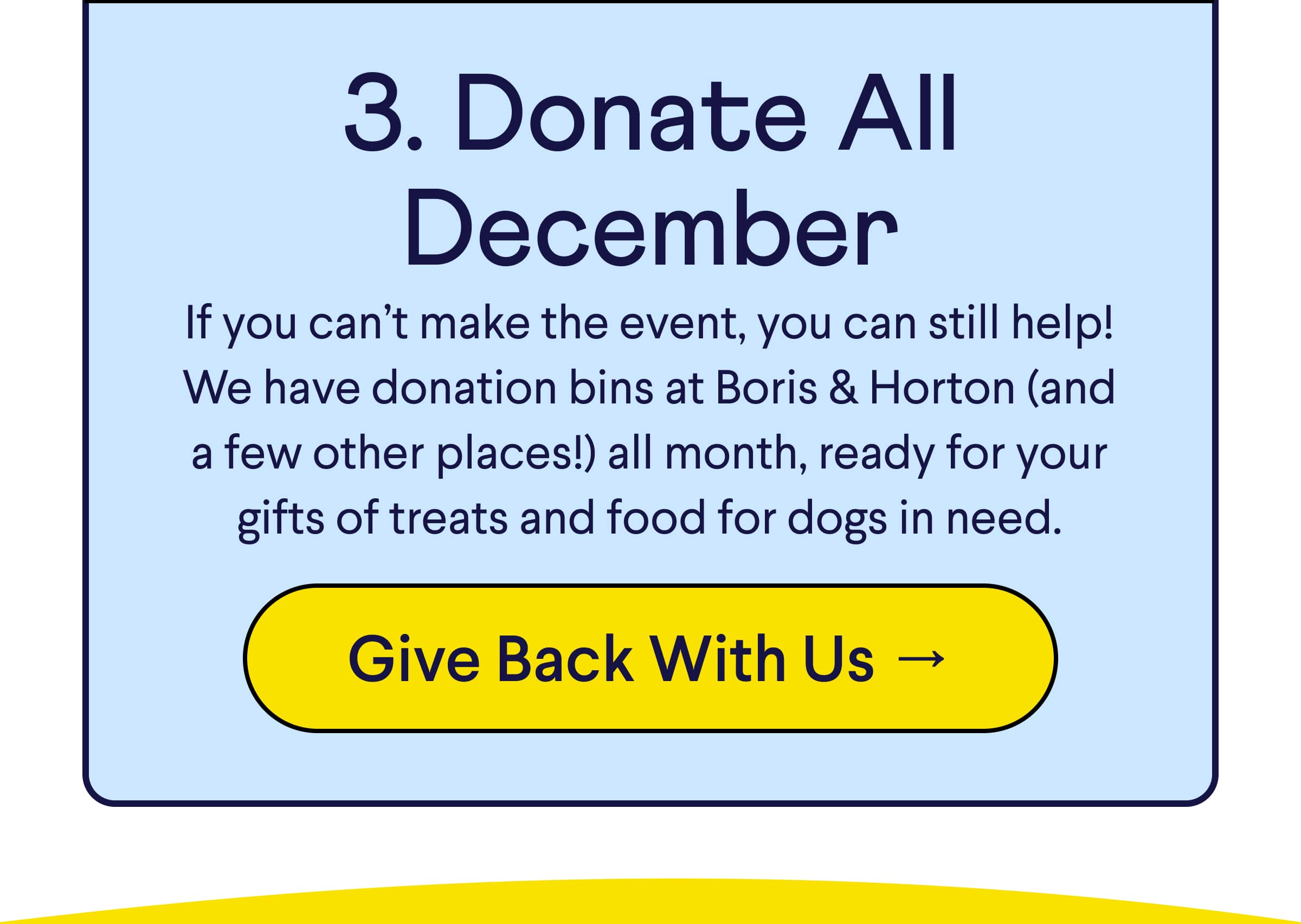 Text: 3. Donate All December If you can’t make the event, you can still help! We have donation bins at Boris & Horton (and a few other places!) all month, ready for your gifts of treats and food for dogs in need. CTA: Give Back With Us →