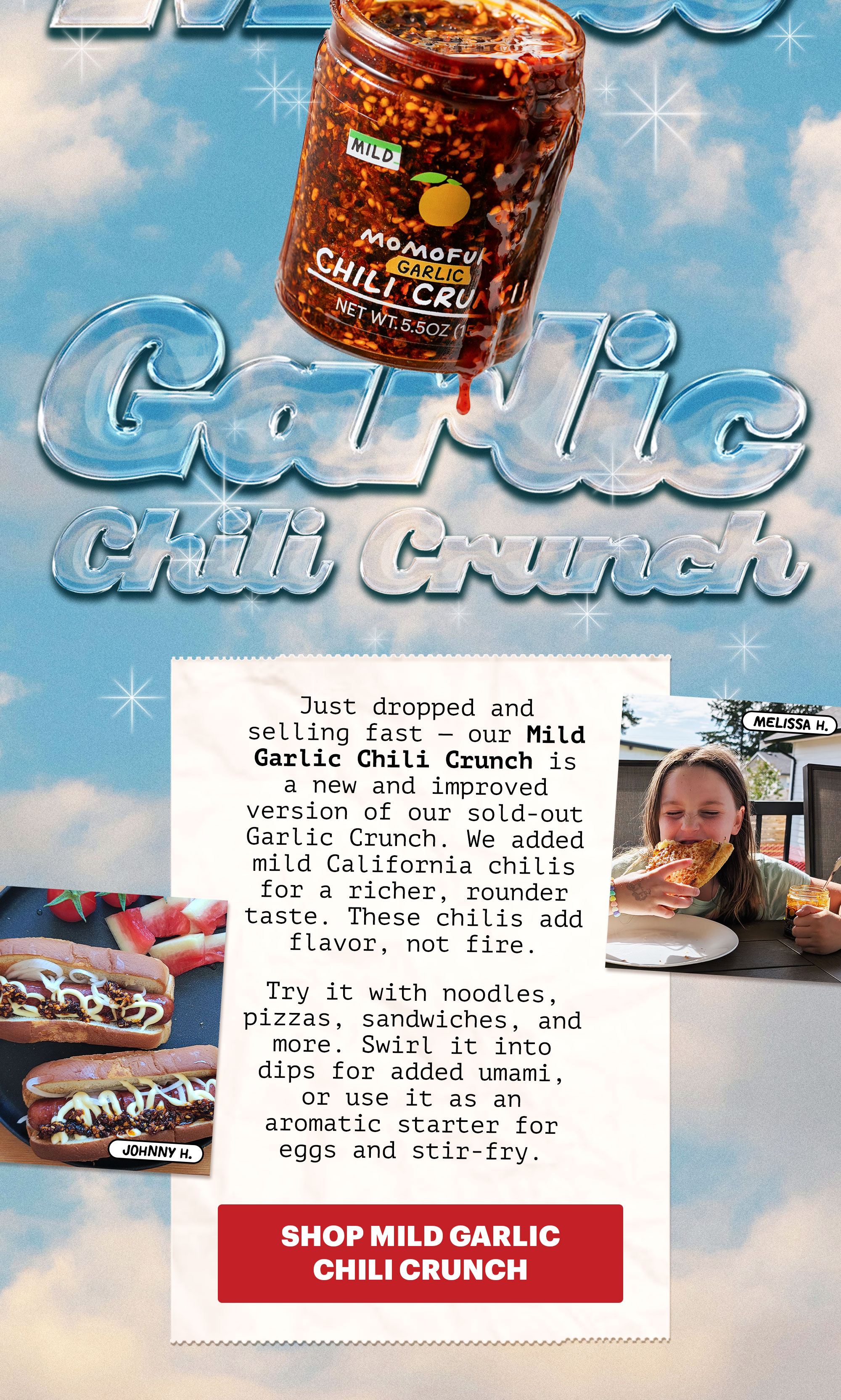 Header: NEW MILD GARLIC CHILI CRUNCH  Sub-header: Just dropped and selling fast — our Mild Garlic Chili Crunch is a new and improved version of our sold-out Garlic Crunch. We added mild California chilis for a richer, rounder taste. These chilis add flavor, not fire.   Try it with noodles, pizzas, sandwiches, and more. Swirl it into dips for added umami, or use it as an aromatic starter for eggs and stir-fry.   CTA: SHOP MILD GARLIC CHILI CRUNCH 