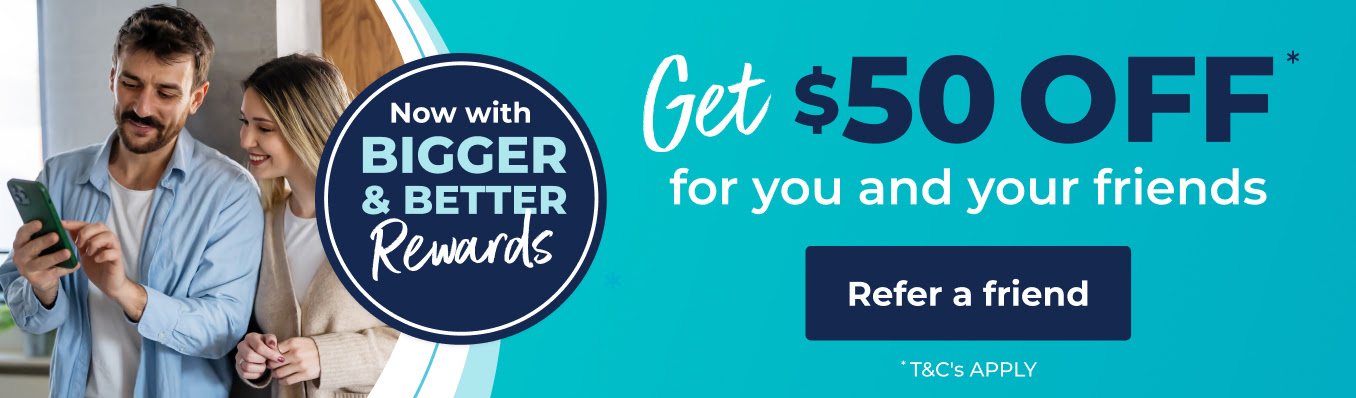 Now with BIGGER & BETTER Rewards. Get $50 OFF* for you and your friends. Refer a friend. *T&C's apply.
