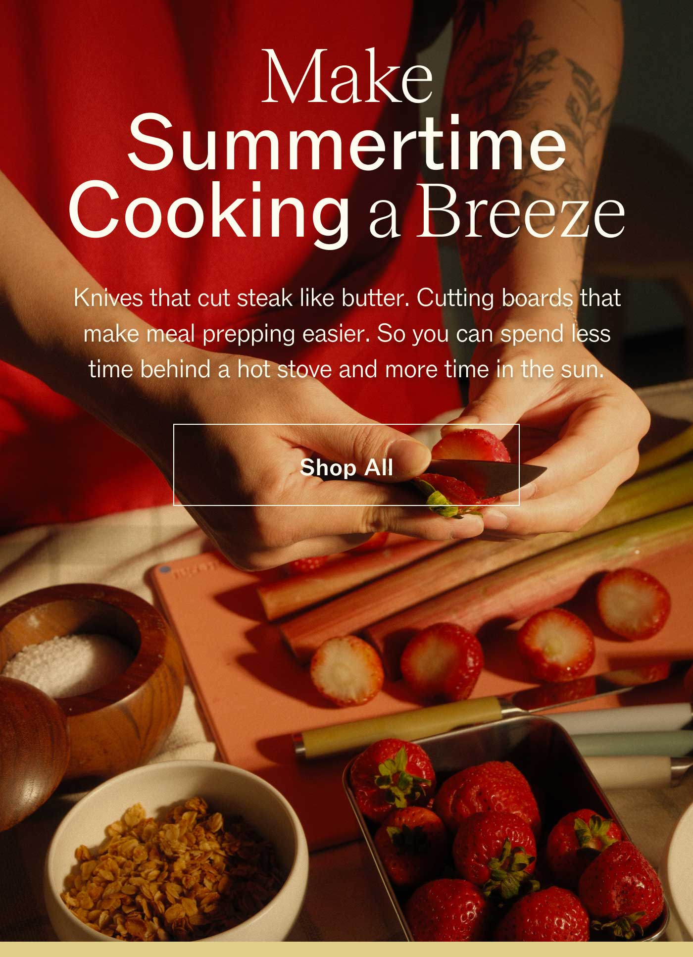 Make Summertime Cooking a Breeze  Knives that cut steak like butter. Cutting boards that make meal prepping easier. So you can spend less time behind a hot stove and more time in the sun. SHOP ALL