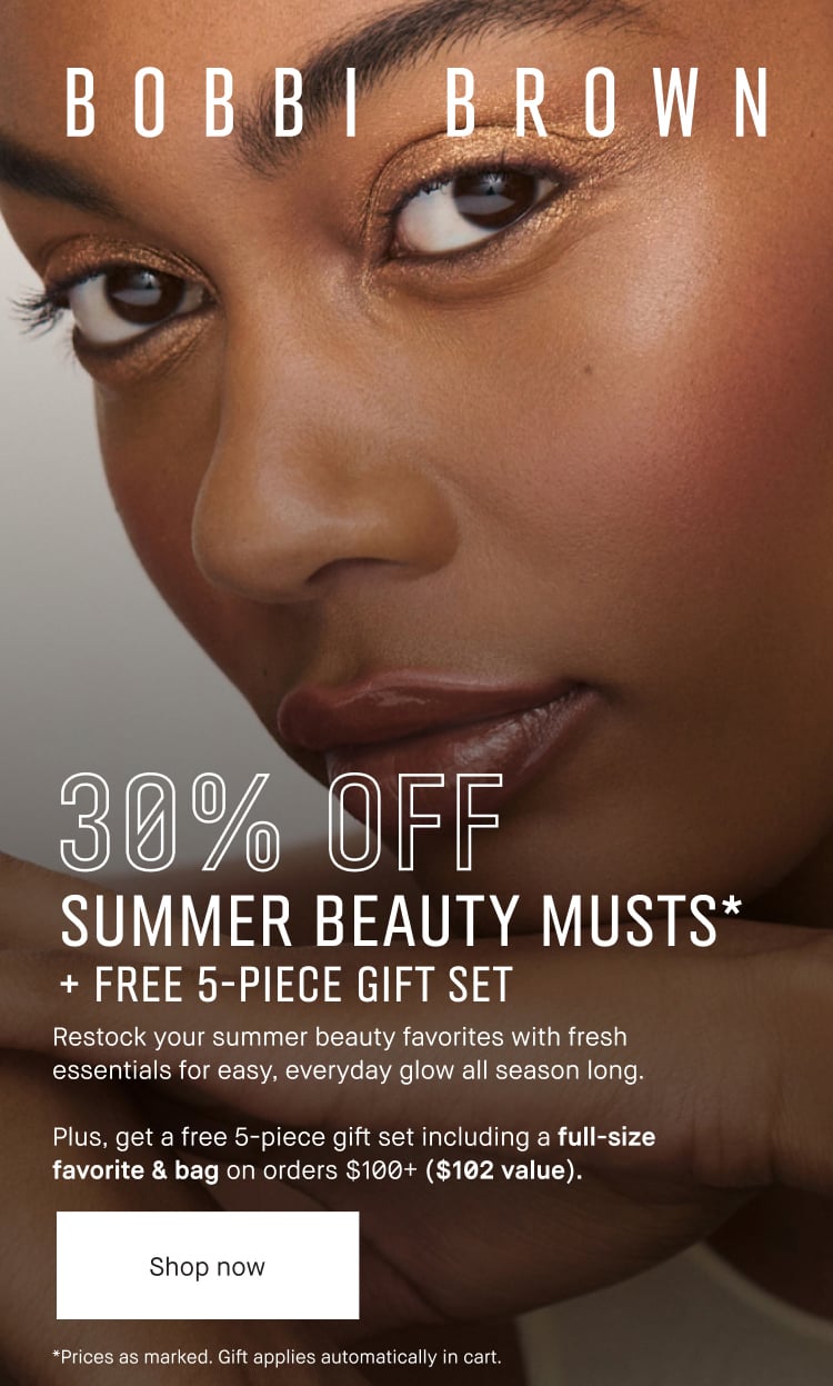 BOBBI BROWN | 30% OFF SUMMER BEAUTY MUSTS* + FREE 5 PIECE GIFT SET | Restock your summer beauty favorites with fresh essentials for easy, everyday glow all season long. | Plus, get a free 5-piece gift set including a full-size favorite & bag on orders $100+ ($102 value). | Shop now | *Prices as marked. Gift applies automatically in cart.