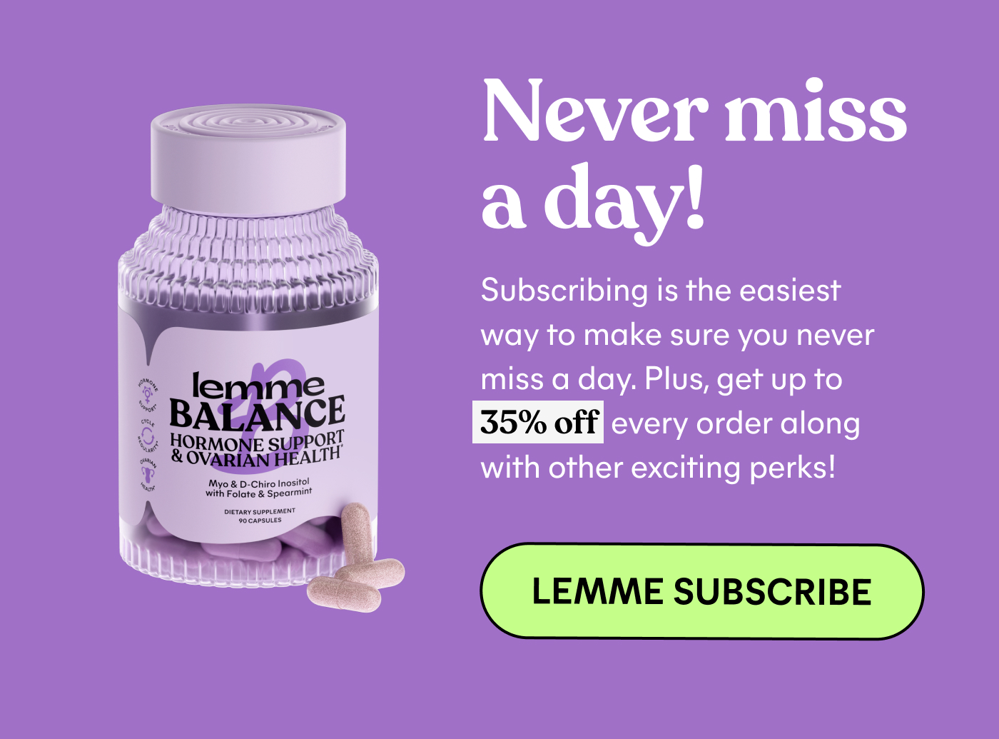 Never miss a day! Subscribing is the easiest way to make sure you never miss a day. Plus, get 35% off every order along with other exciting perks.  LEMME SUBSCRIBE