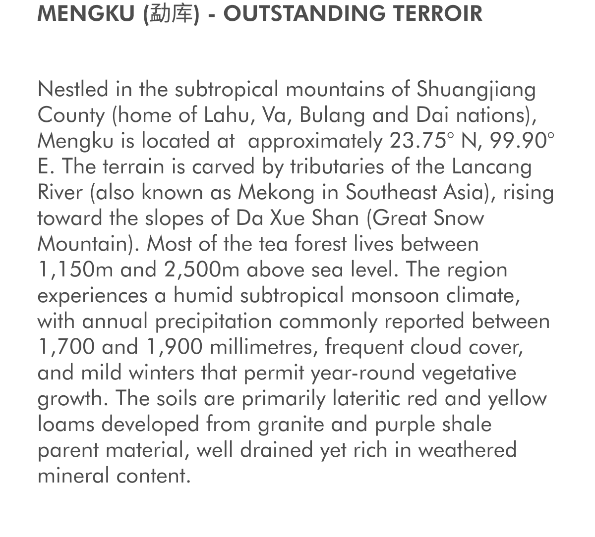 MENGKU (勐库) - OUTSTANDING TERROIR Nestled in the subtropical mountains of Shuangjiang County (home of Lahu, Va, Bulang and Dai nations), Mengku is located at&nbsp;approximately 23.75° N, 99.90° E. The terrain is carved by tributaries of the Lancang River (also known as Mekong in Southeast Asia), rising toward the slopes of Da Xue Shan (Great Snow Mountain). Most of the tea forest lives between 1,150m and 2,500m above sea level. The region experiences a humid subtropical monsoon climate, with annual precipitation commonly reported between 1,700 and 1,900 millimetres, frequent cloud cover, and mild winters that permit year-round vegetative growth. The soils are primarily lateritic red and yellow loams developed from granite and purple shale parent material, well drained yet rich in weathered mineral content.&nbsp;