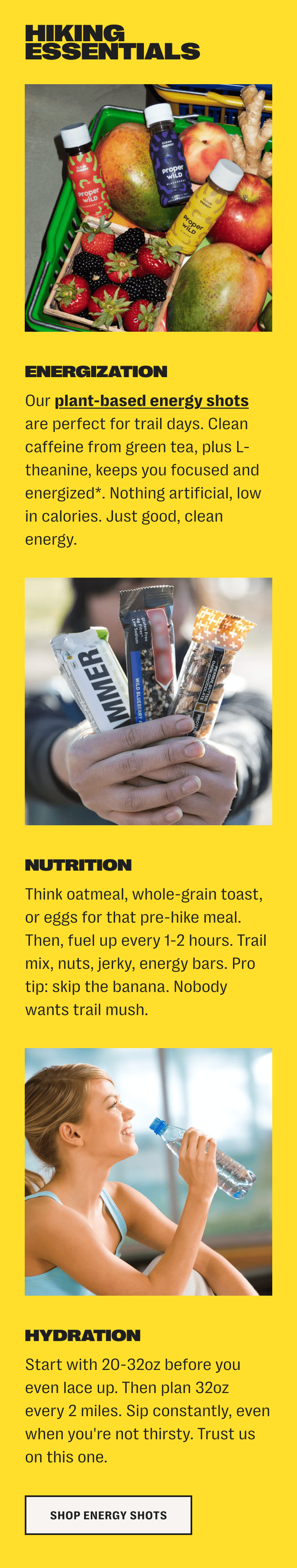 hiking essentials /// energization - our plant-based energy shots are perfect for trail days. clean caffeine from green tea, plus l-theanine, keeps you focused and energized*. nothing artificial, low in calories. just good, clean energy. /// nutrition - think oatmeal, whole-grain toast, or eggs for that pre-hike meal. then, fuel up every 1-2 hours. trail mix, nuts, jerky, energy bars. pro tip: skip the banana. nobody wants trail mush. /// hydration - start with 20-32oz before you even lace up. then plan 32oz every 2 miles. sip constantly, even when you're not thirsty. trust us on this one. /// shop energy shots