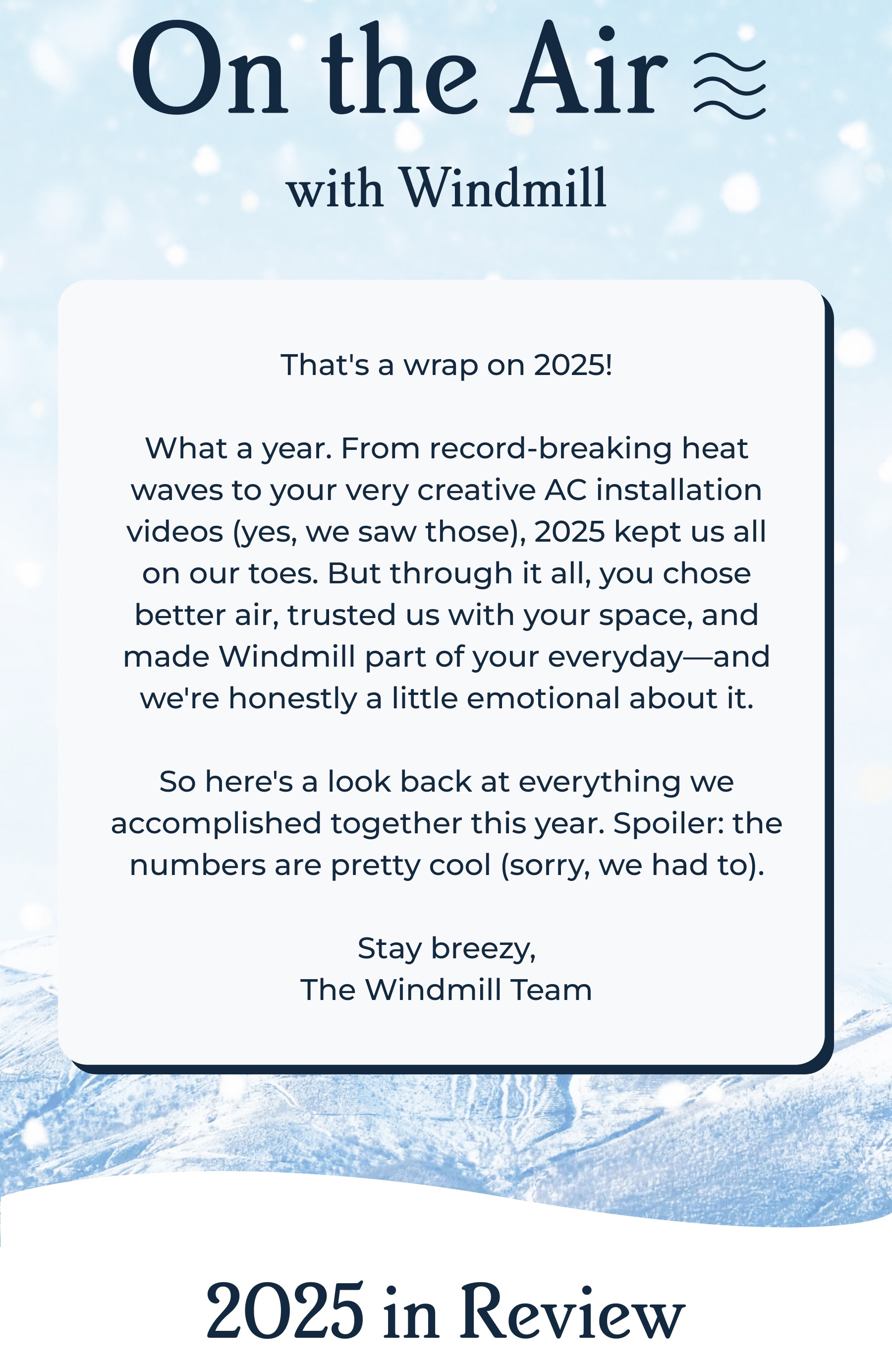 On the Air with Windmill  | That's a wrap on 2025!  What a year. From record-breaking heat waves to your very creative AC installation videos (yes, we saw those), 2025 kept us all on our toes. But through it all, you chose better air, trusted us with your space, and made Windmill part of your everyday—and we're honestly a little emotional about it.  So here's a look back at everything we accomplished together this year. Spoiler: the numbers are pretty cool (sorry, we had to).  Stay breezy, The Windmill Team