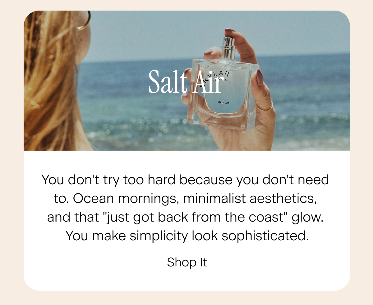 Salt Air: You don't try too hard because you don't need to. Ocean mornings, minimalist aesthetics, and that "just got back from the coast" glow. You make simplicity look sophisticated. Shop It