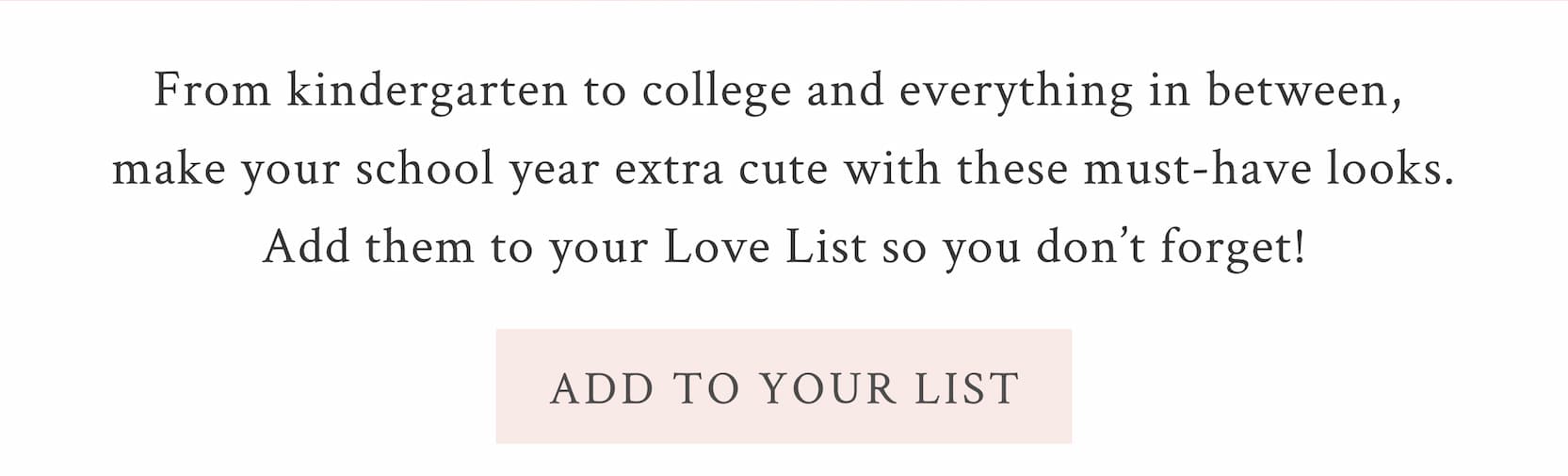 From kindergarten to college and everything in between, make your school year extra cute with these must-have looks. Add them to your Love List so you don’t forget! <ADD TO YOUR LIST>