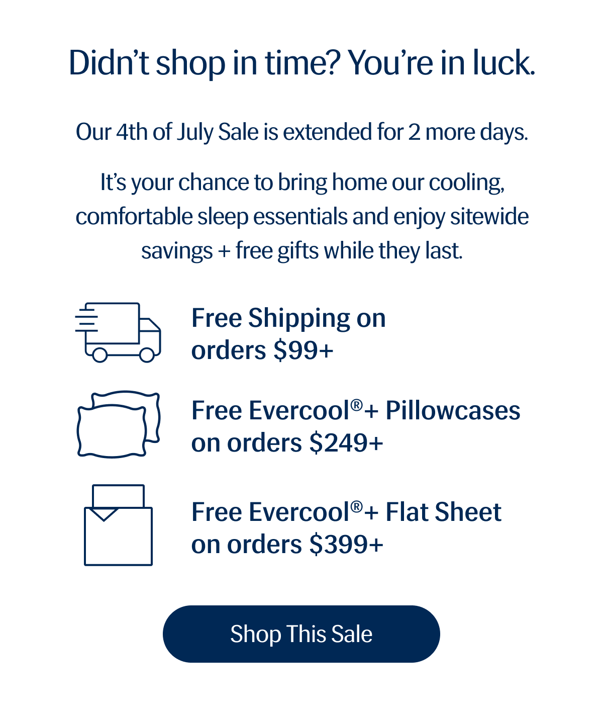 Didn’t shop in time?  You’re in luck. | Our 4th of July Sale is extended for 2 more days. | It’s your chance to bring home our cooling, comfortable sleep essentials and enjoy sitewide savings + free gifts while they last. |🚚 Free Shipping on orders $99+ |😴 Free Evercool®+ Pillowcases on orders $249+ |🛏️ Free Evercool®+ Flat Sheet on orders $399+ | Shop This Sale