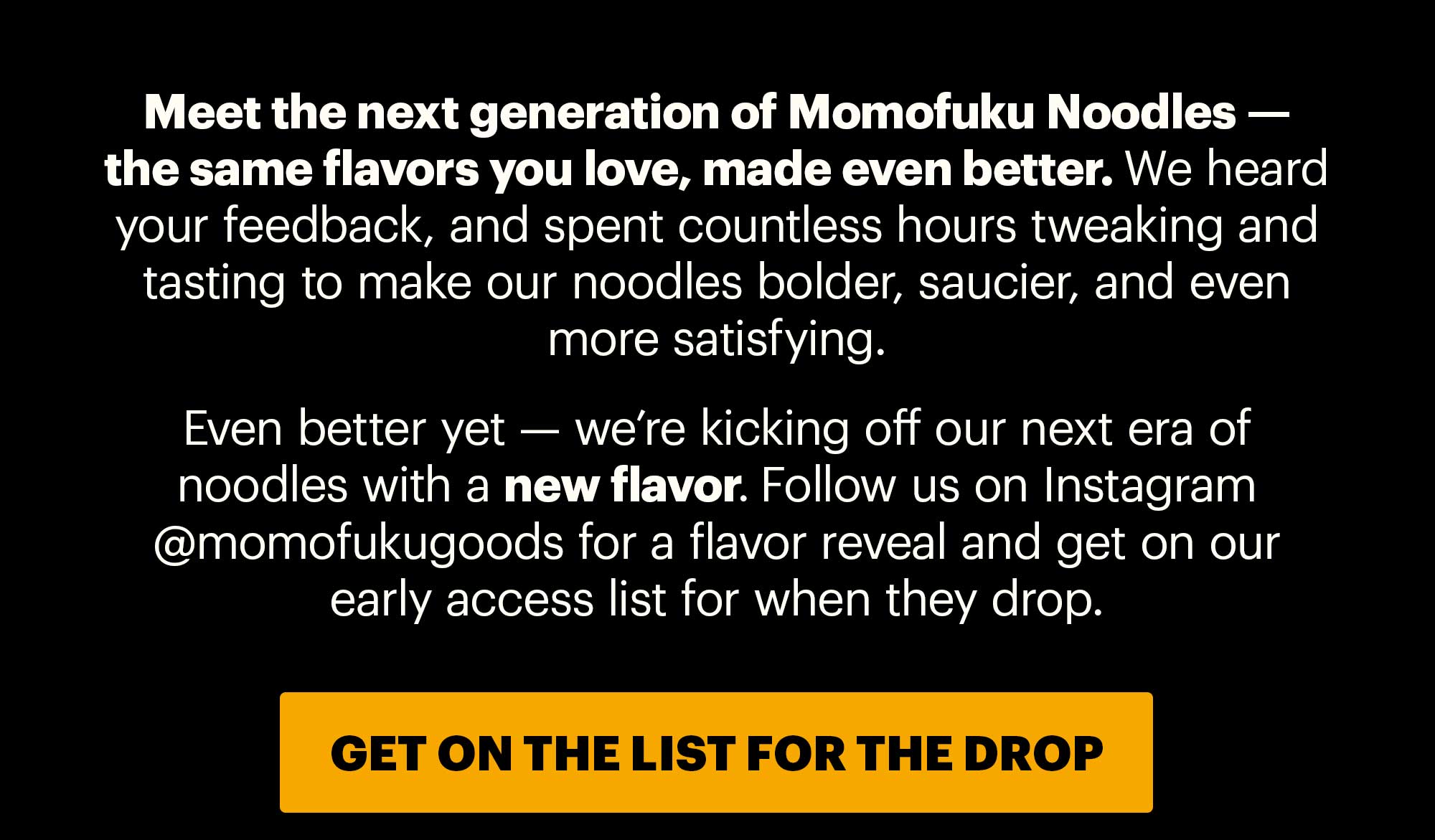 Header: THE NEXT GENERATION OF NOODLES  Sub-header: Meet the next generation of Momofuku Noodles — the same flavors you love, made even better. We heard your feedback, and spent countless hours tweaking and tasting to make our noodles bolder, saucier, and even more satisfying.   Even better yet — we’re kicking off our next era of noodles with a new flavor. Follow us on Instagram @momofukugoods for a flavor reveal and get on our early access list for when they drop. CTA: GET ON THE LIST FOR THE DROP