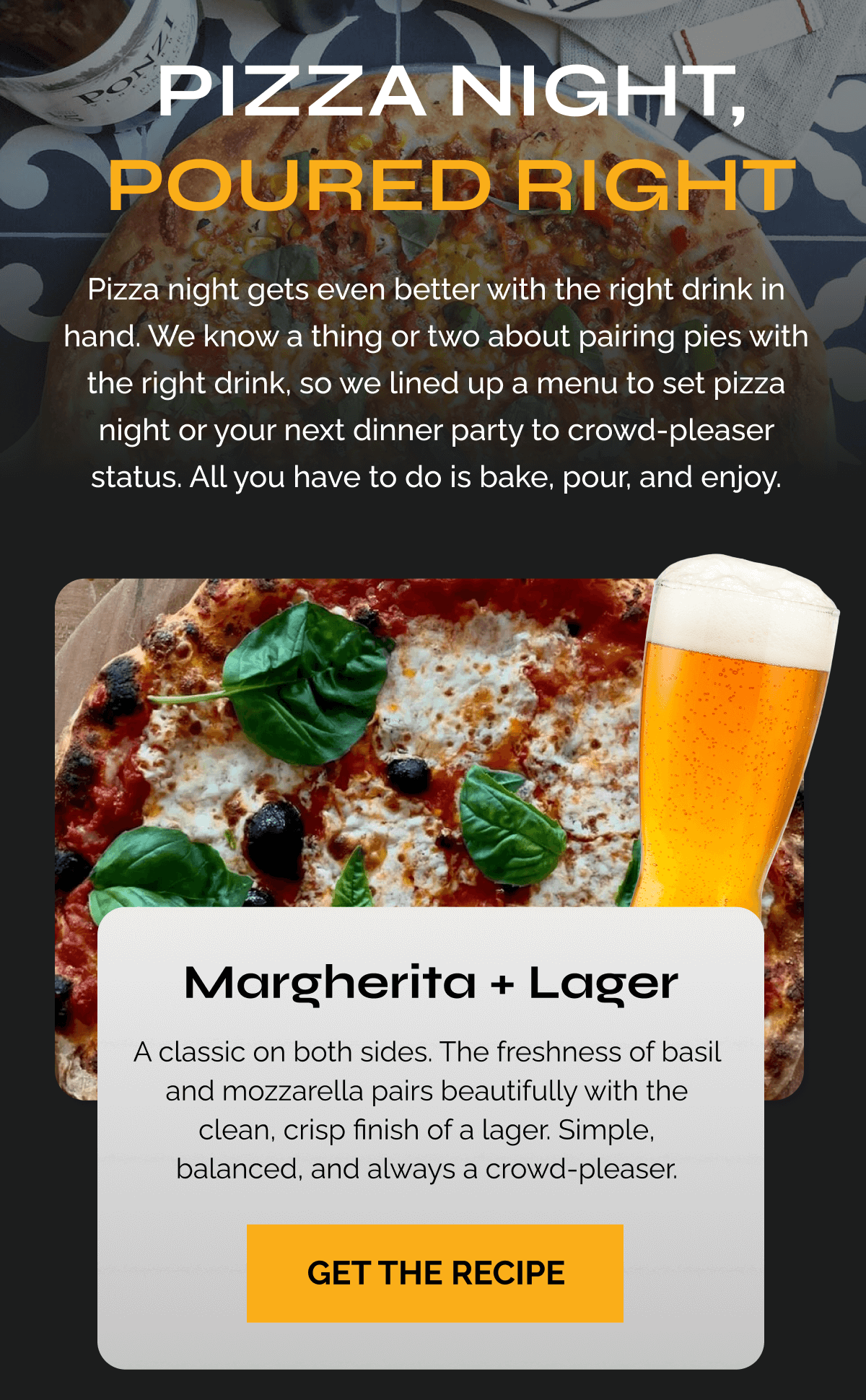 Pizza Night, Poured Right Pizza night gets even better with the right drink in hand. We know a thing or two about pairing pies with the right drink, so we lined up a menu to set pizza night or your next dinner party to crowd-pleaser status. All you have to do is bake, pour, and enjoy.  Margherita + Lager A classic on both sides. The freshness of basil and mozzarella pairs beautifully with the clean, crisp finish of a lager. Simple, balanced, and always a crowd-pleaser. GET THE RECIPE