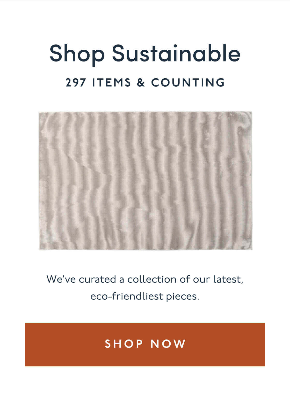 Shop Sustainable | 297 items & Counting | We’ve curated a collection of our latest, eco-friendliest pieces. | [ SHOP NOW  ]