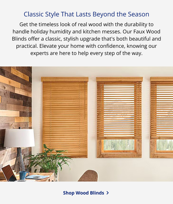Classic Style That Lasts Beyond the Season | Get the timeless look of real wood with the durability to handle holiday humidity and kitchen messes. Our Faux Wood Blinds offer a classic, stylish upgrade that's both beautiful and practical. Elevate your home with confidence, knowing our experts are here to help every step of the way. | SHOP WOOD BLINDS >