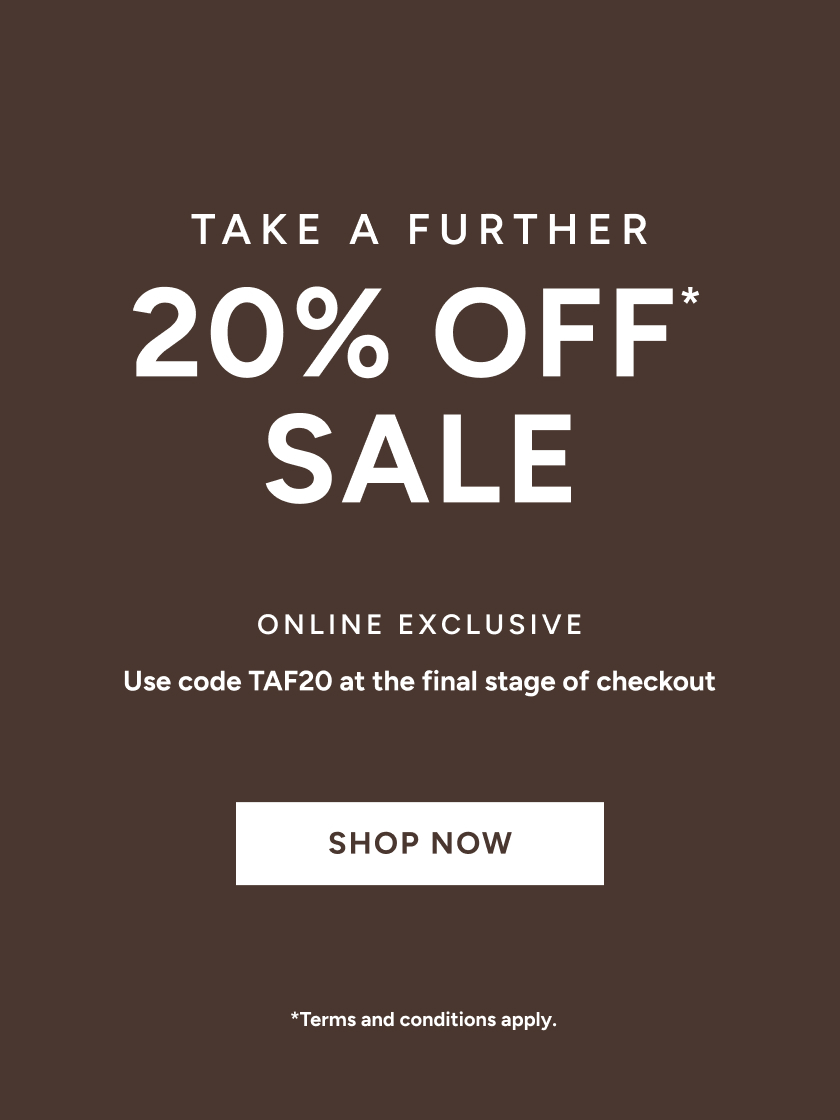 *Take a further 20% off Sale. Use code TAF20 at the final stage of checkout. Online Exclusive. Available on Sale items only. Excludes full price items, gift card purchases and shipping costs. Offer available in Australia. While stocks last. Limited time only. Not in conjunction with any other offer, unless otherwise specified.