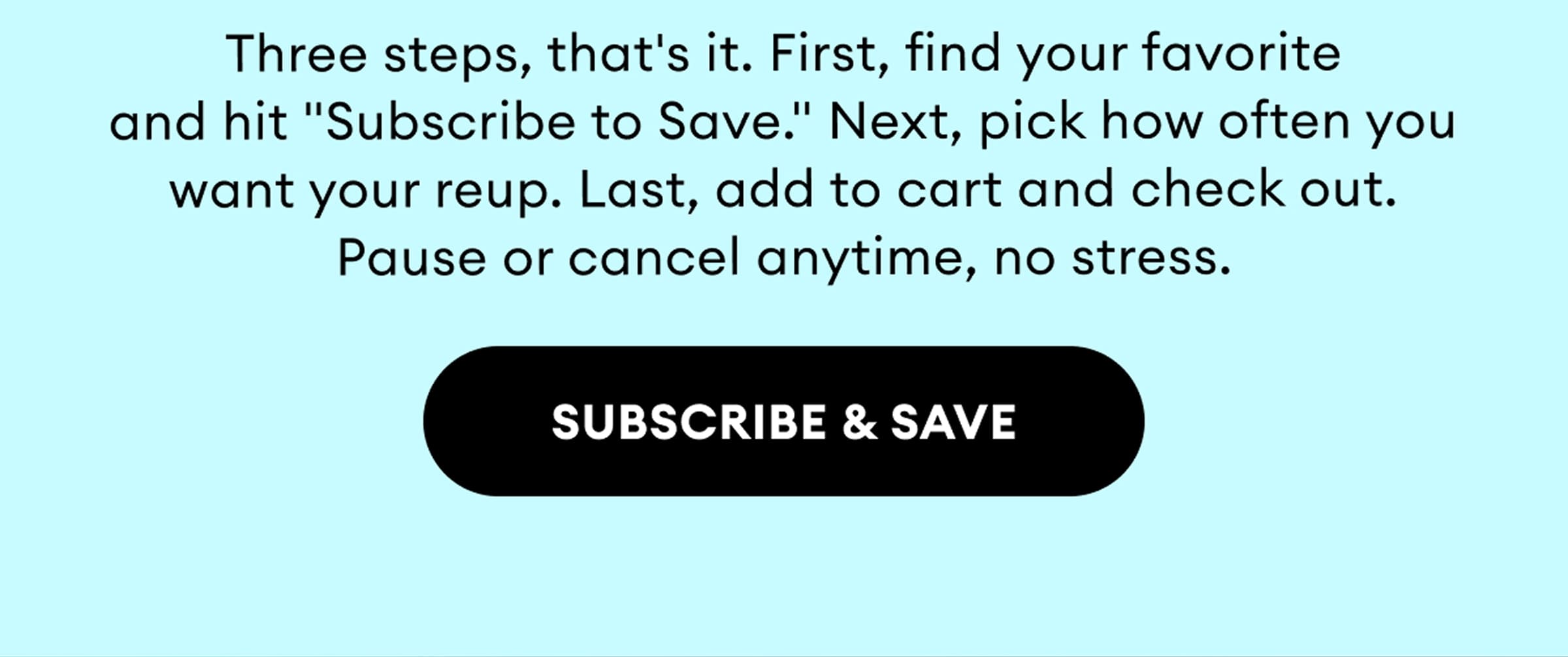 Three steps, that's it. First, find your favorite and hit "Subscribe to Save." Next, pick how often you want your reup. Last, add to cart and check out. Pause or cancel anytime, no stress. | Subscribe & Save