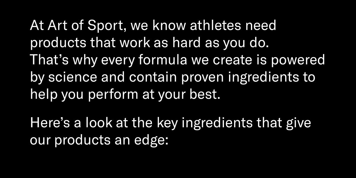 At Art of Sport, we know athletes need products that work as hard as you do. That’s why every formula we create is powered by science and contain proven ingredients to help you perform at your best.  Here’s a look at the key ingredients that give our products an edge: