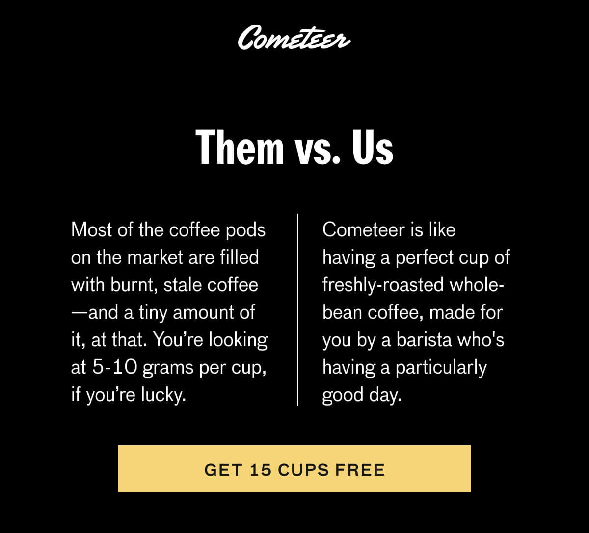 Them vs. Us Most of the coffee pods on the market are filled with&nbsp;burnt, stale coffee—and a tiny amount of it, at that. You’re looking at 5-10 grams per cup, if you’re lucky. Cometeer is like  having a perfect cup of freshly-roasted whole-bean coffee, made for you by a barista who's having a particularly good day. GET 15 CUPS FREE