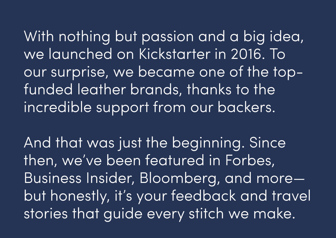 With nothing but passion and a big idea, we launched on Kickstarter in 2016. To our surprise, we became one of the top-funded leather brands, thanks to the incredible support from our backers. // And that was just the beginning. Since then, we’ve been featured in Forbes, Business Insider, Bloomberg, and more—but honestly, it’s your feedback and travel stories that guide every stitch we make.