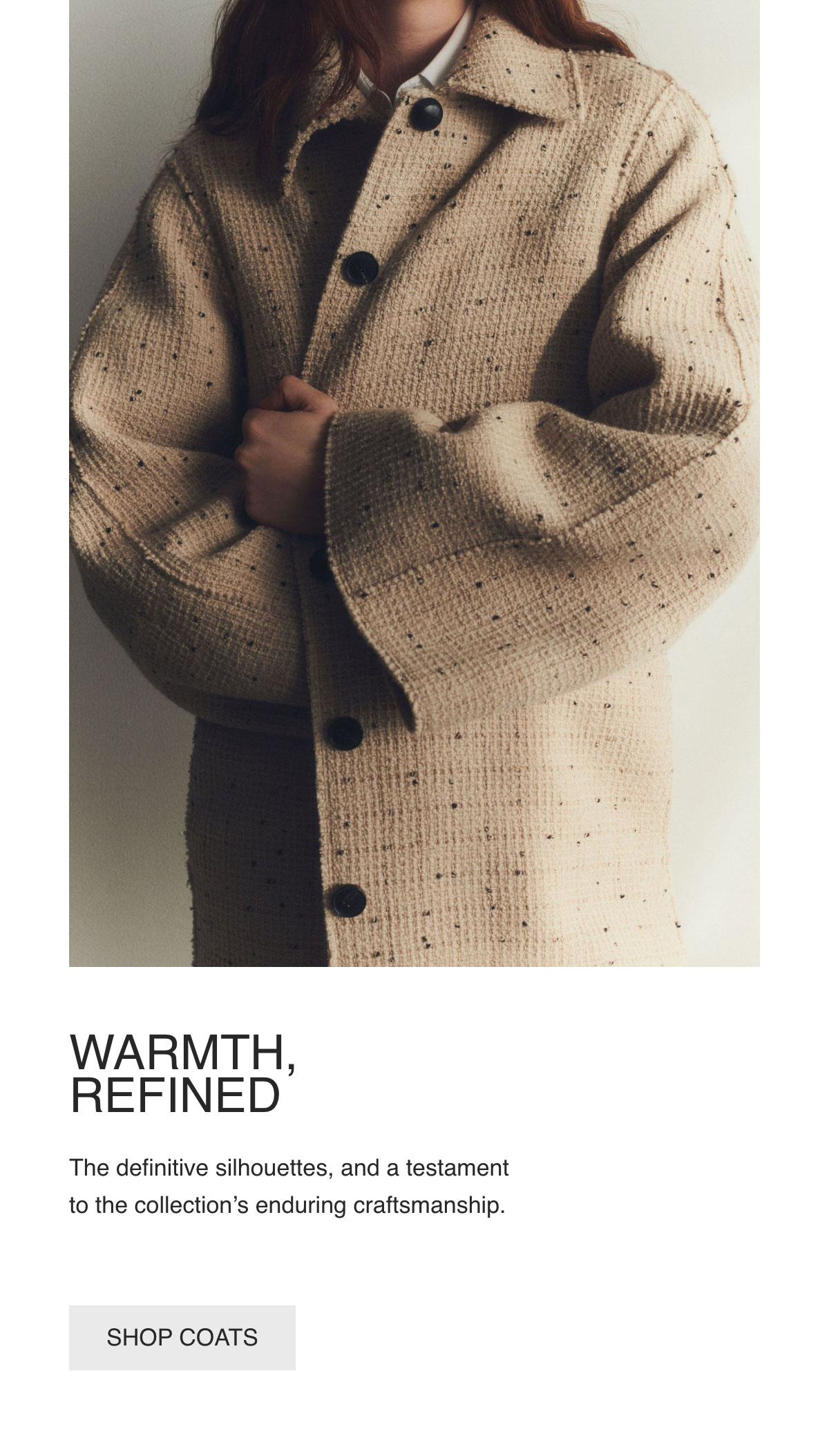 WARMTH, REFINED - The definitive silhouettes, and a testament to the collection's enduring craftsmanship. - [SHOP COATS]