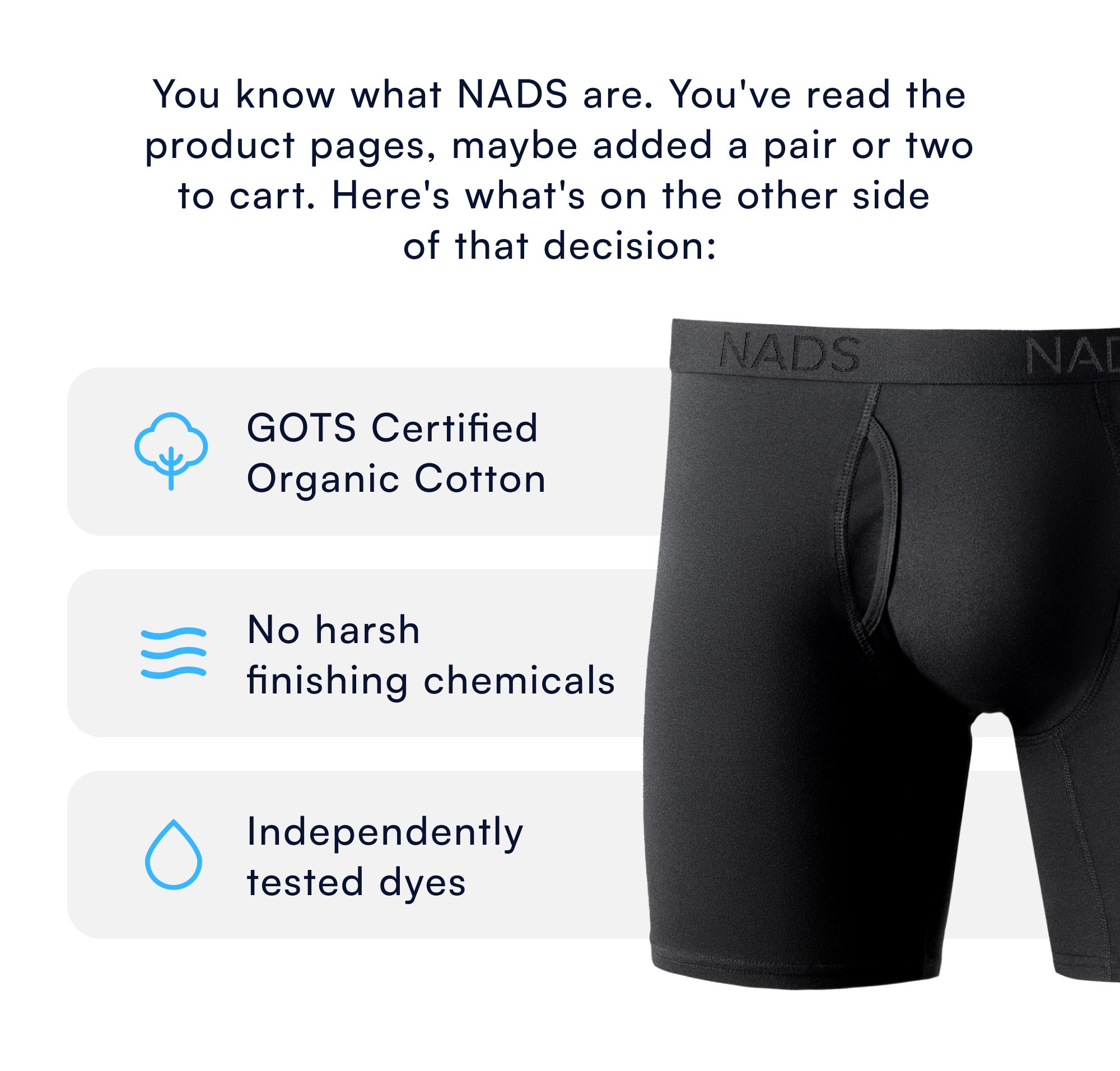 You know what NADS are. You've read the product pages, maybe added a pair or two to cart. Here's what's on the other side of that decision: GOTS Certified Organic Cotton No harsh finishing chemicals Independently tested dyes