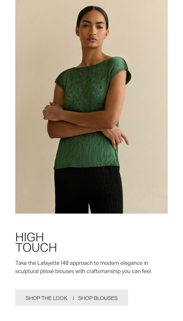 HIGH TOUCH - Take the Lafayette 148 approach to modern elegance in sculptural plissé blouses with craftsmanship you can feel. - [SHOP THE LOOK] - [SHOP BLOUSES]