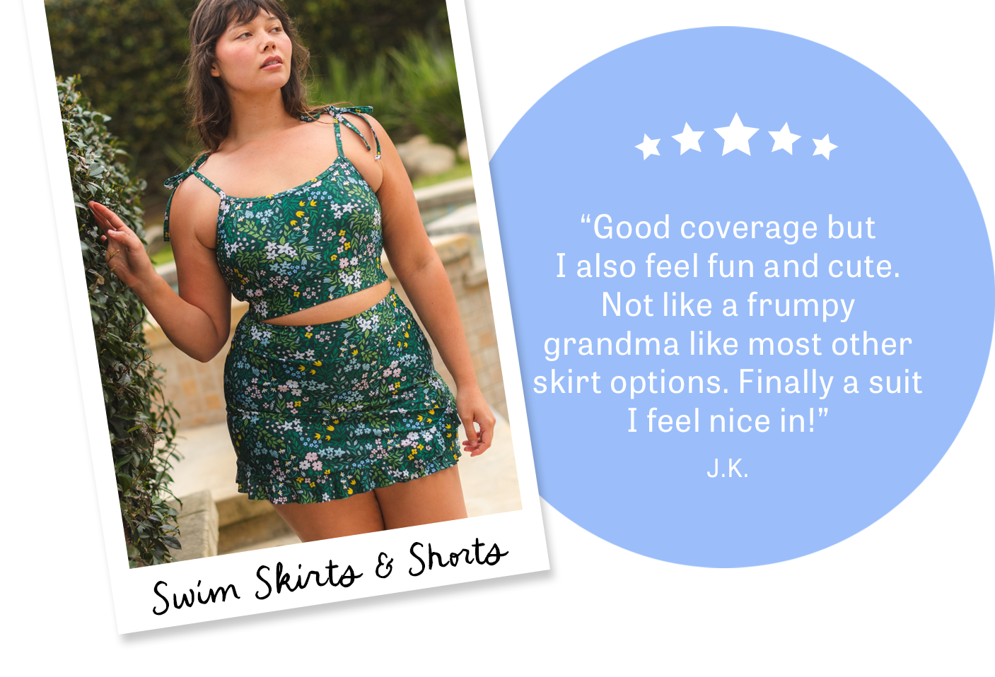 Swim Skirts & Shorts {5 Stars}  “Good coverage but I also feel fun and cute. Not like a frumpy grandma like most other skirt options. Finally a suit I feel nice in!”  J.K.