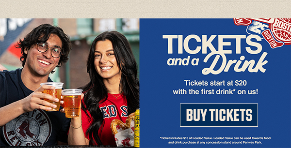 Tickets and a Drink. Tickets start at $20 with the first drink* on us! Buy Tickets. *Ticket includes $15 of Loaded Value. Loaded Value can be used towards food and drink purchase at any concession stand around Fenway Park.