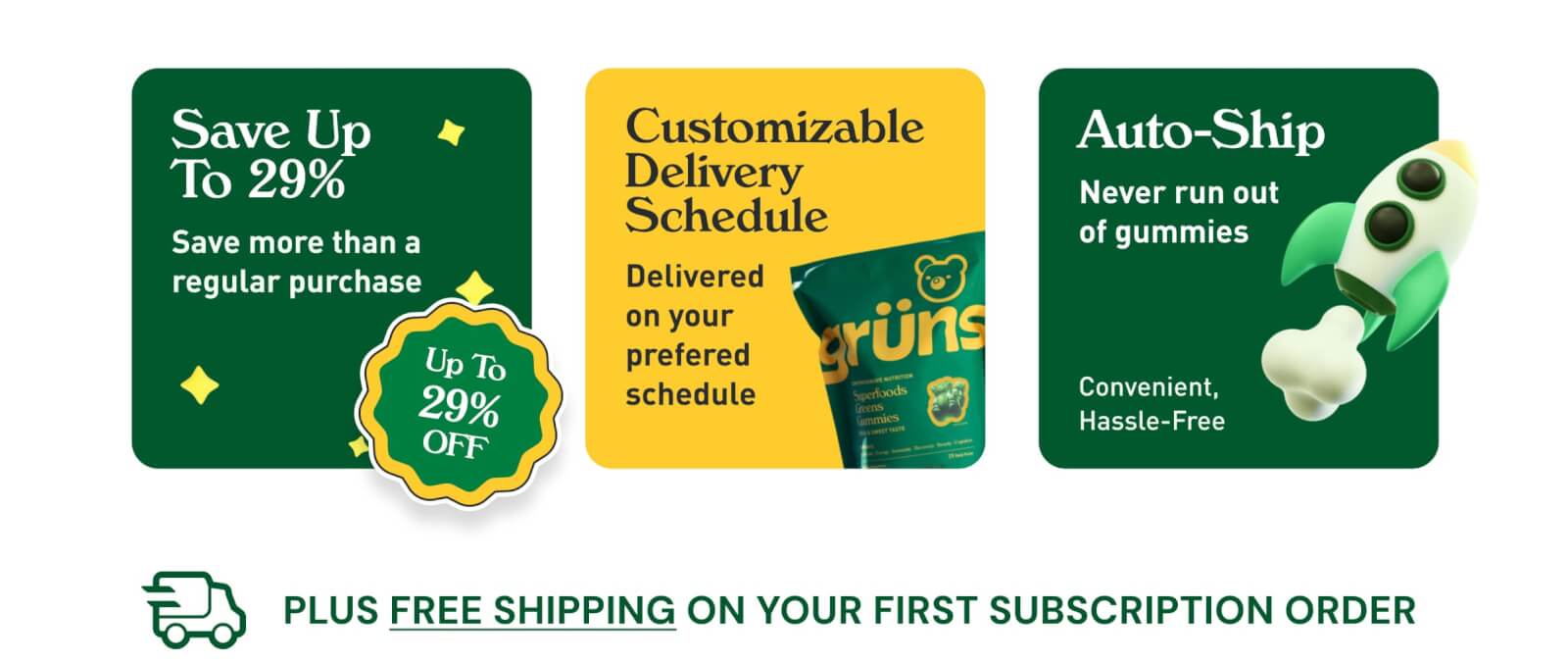 Save Up to 29%. Save More Than a Regular Purchase. Up to 29% Off. Customizable Delivery Schedule. Delivered on Your Preferred Schedule. Auto-Ship. Never Run Out of Gummies.  Convenient, Hassle-Free. Plus Free Shipping on Your First Subscription Order