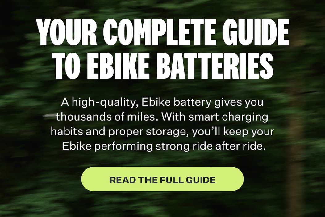 YOUR COMPLETE GUIDE TO EBIKE BATTERIES | A high-quality, Ebike battery gives you thousands of miles. With smart charging habits and proper storage, you'll keep your Ebike performing strong ride after ride. [READ THE FULL GUIDE]