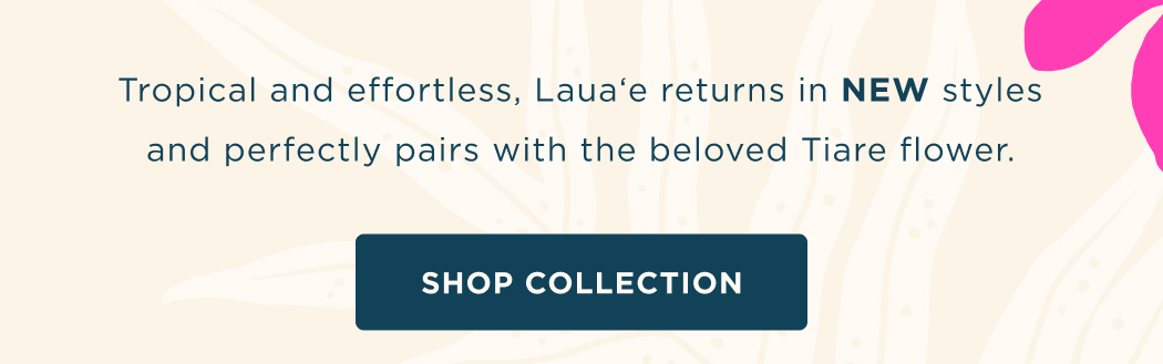 Tropical and effortless, Lauaʻe returns in NEW styles and perfectly pairs with the beloved Tiare flower.