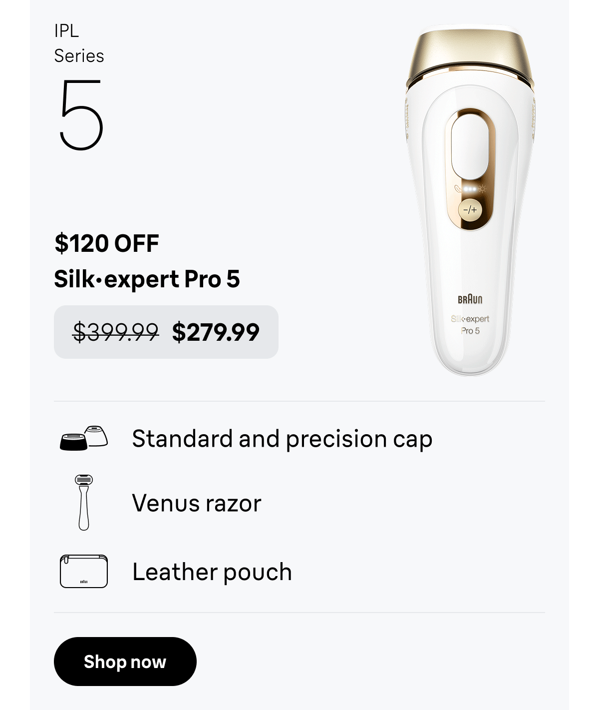 IPL Series 5 - $120 OFF. Silk·expert Pro 5 - was $399.99, now $279.99. Standard and precision cap; Venus razor; Leather pouch. Shop now