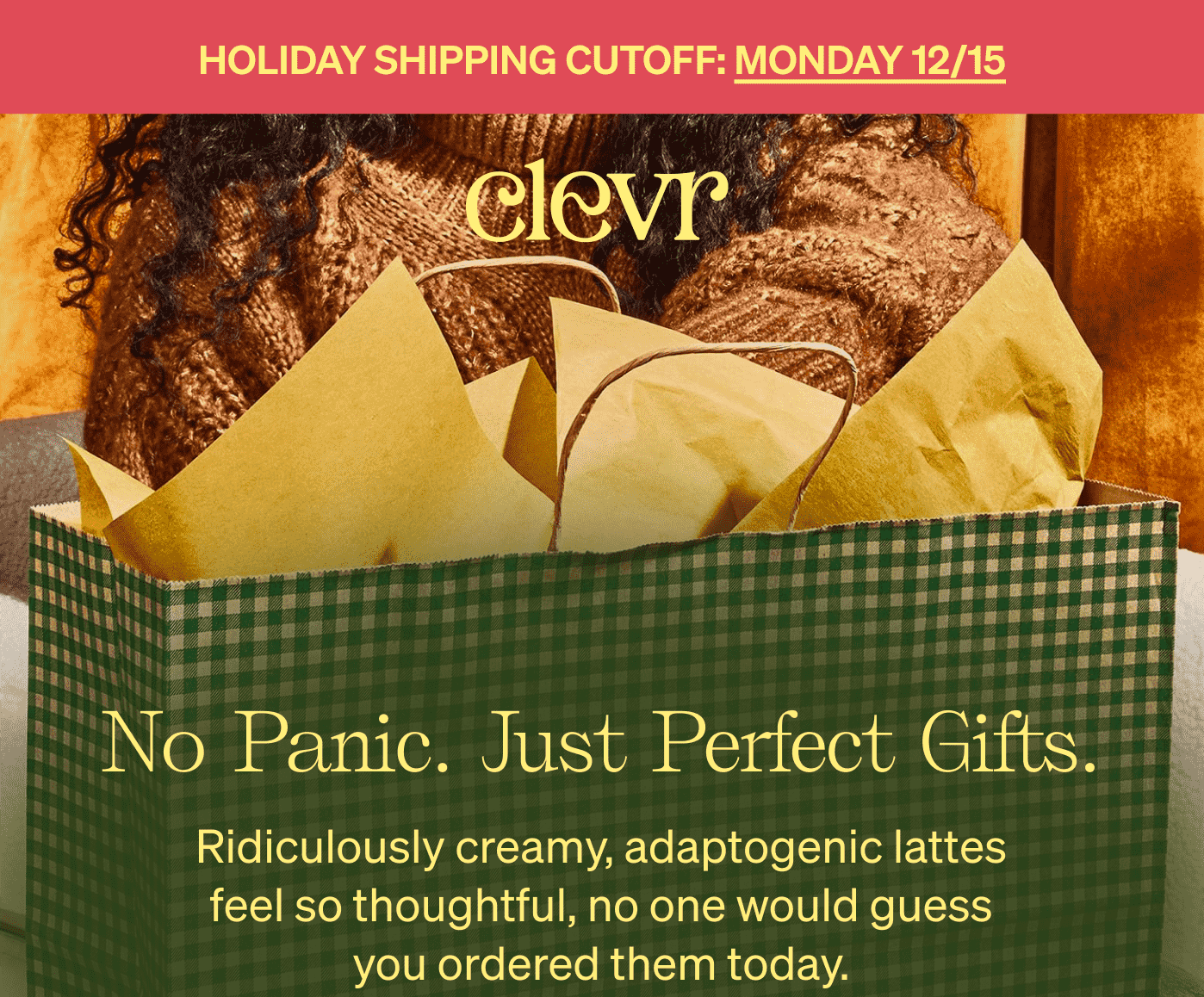 Holiday Shipping Cutoff: Monday 12/15 | No Panic. Just Perfect Gifts. Ridiculously creamy, adaptogenic lattes feel so thoughtful, no one would guess you ordered them today.