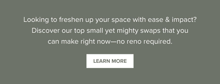 Looking to freshen up your space with ease & impact? Discover our top small yet mighty swaps that you can make right now—no reno required. - Learn More