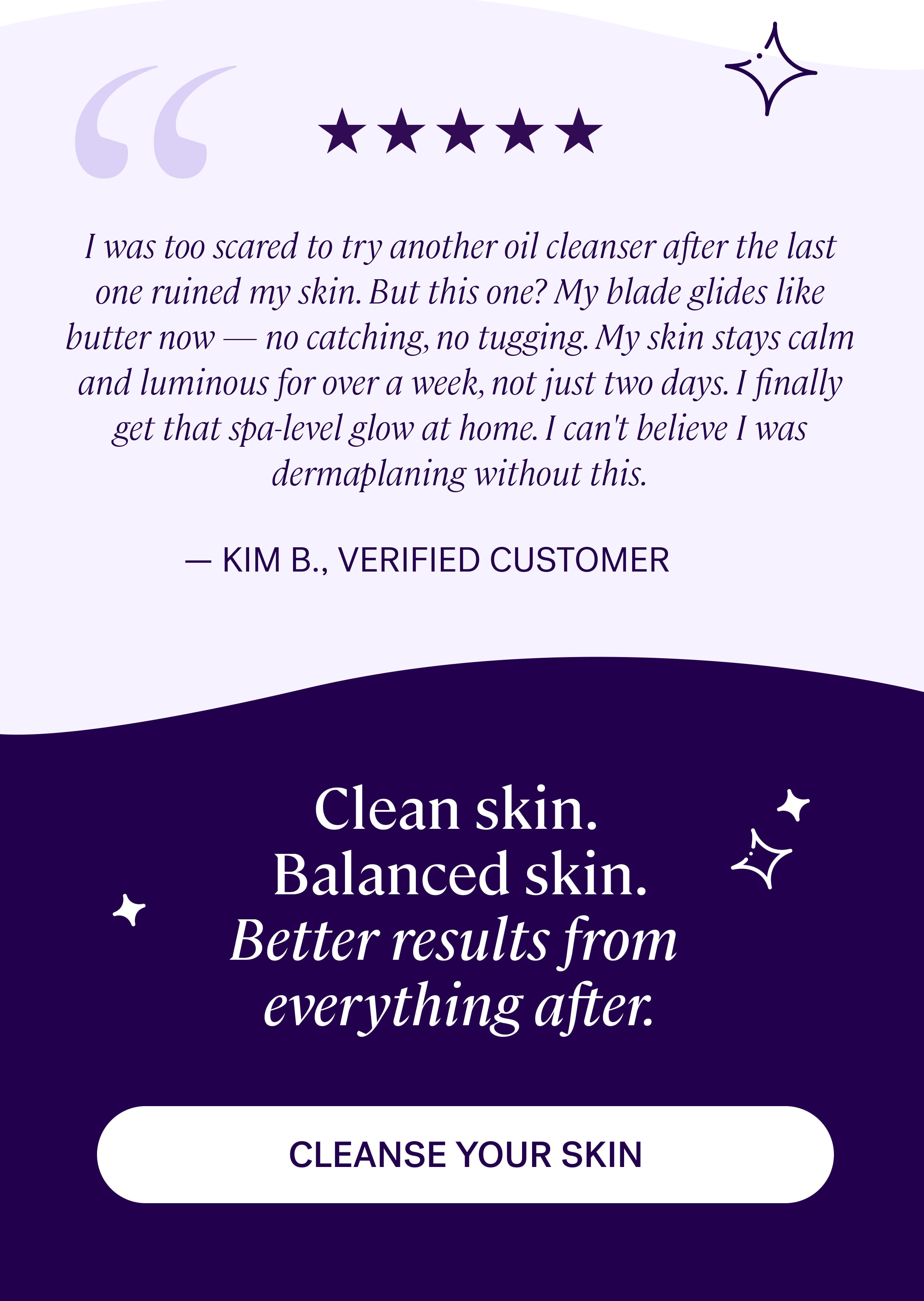 I was too scared to try another oil cleanser after the last one ruined my skin. But this one? My blade glides like butter now — no catching, no tugging. My skin stays calm and luminous for over a week, not just two days. I finally get that spa-level glow at home. I can't believe I was dermaplaning without this. — KIM B., VERIFIED CUSTOMER Clean skin.&nbsp; Balanced skin. Better results from  everything after. cleanse your skin