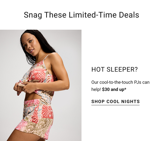 Snag these limited-time deals. Hot sleeper? Our cool-to-the-touch PJs can help! $30 and up* Shop cool nights
