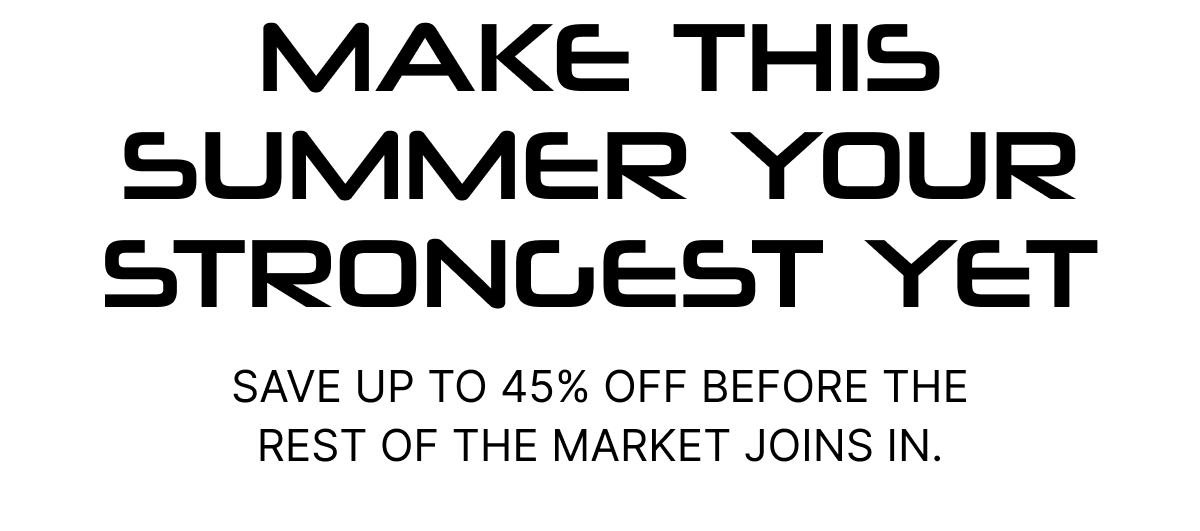 MAKE THIS SUMMER YOUR STRONGEST YET Save up to 45% OFF before the rest of the market joins in.