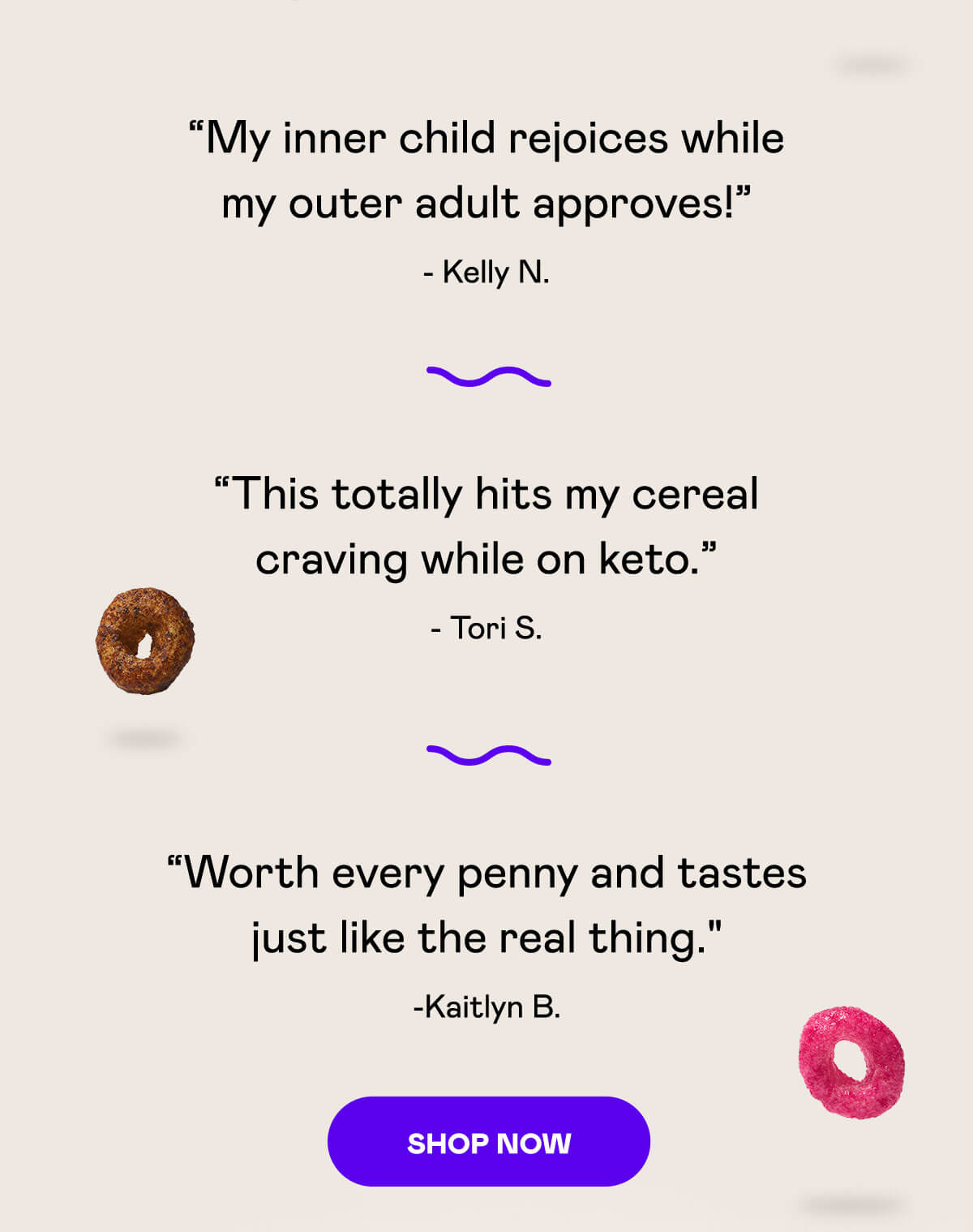 My inner child rejoices while my outer adult approves! - Kelly N. | This totally hits my cereal craving while on keto. - Tori S. | Worth every penny and tastes just like the real thing - Kaitlyn B. | [SHOP NOW]