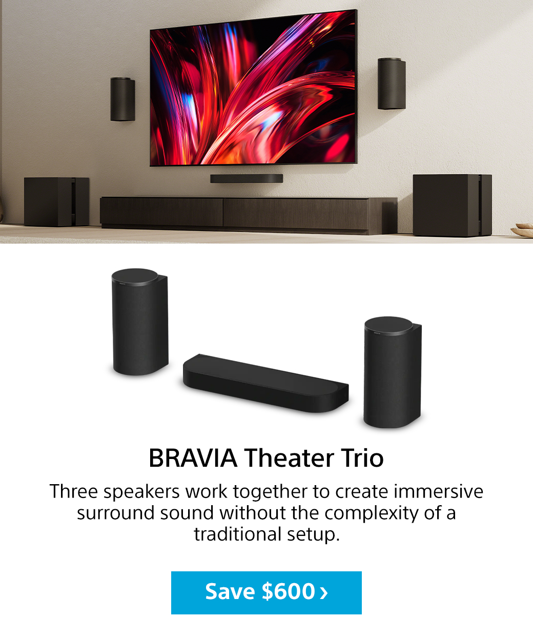 Bravia Theater Trio | Three speakers work together to create immersive surround sound without the complexity of a traditional setup. Save $600