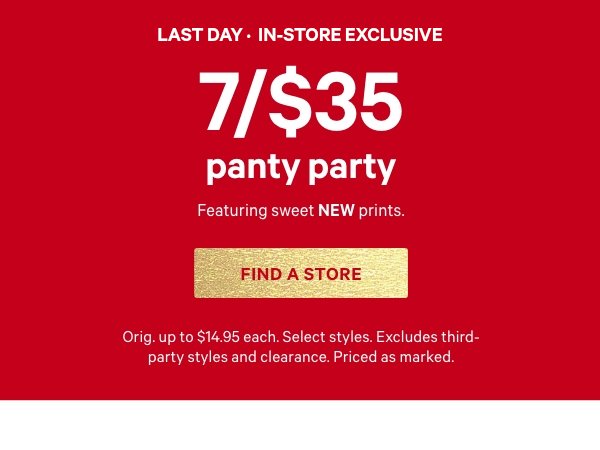 [Limited Time] • In-Store Exclusive    7/$35 Panty Party     Featuring sweet NEW prints.    Orig. up to $14.95 each. Select styles. Excludes third-party styles and clearance. Priced as marked.     Find a Store >  