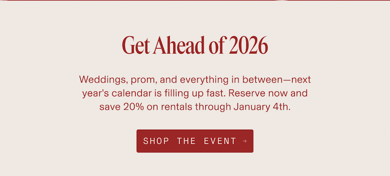 Get Ahead of 2026 Weddings, prom, and everything in between-next year's calendar is filling up fast. Reserve now and save 20% on rentals through January 4th. SHOP THE EVENT