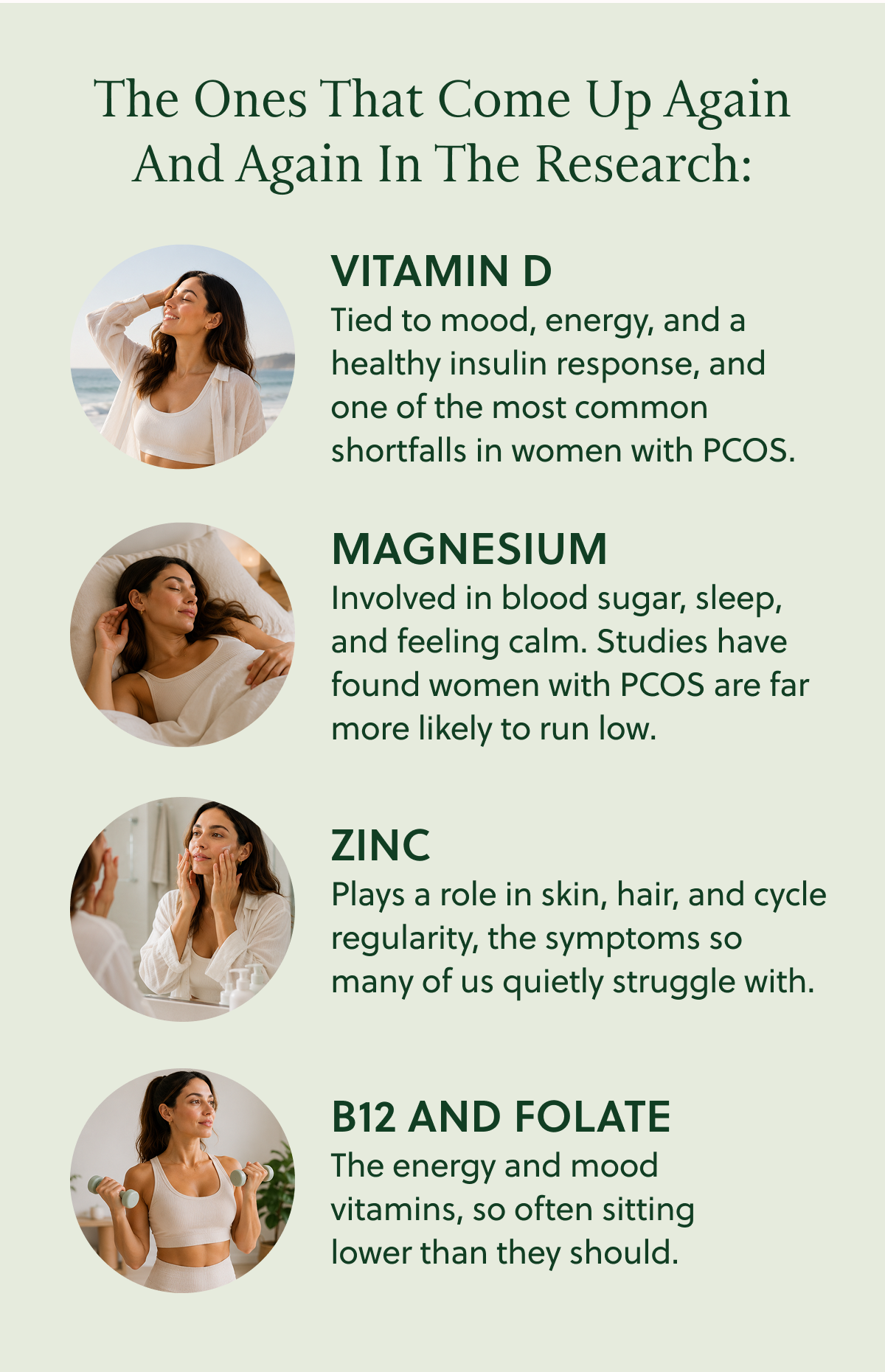 The Ones That Come Up Again And Again In The Research: VITAMIN D Tied to mood, energy, and a healthy insulin response, and one of the most common shortfalls in women with PCOS. MAGNESIUM Involved in blood sugar, sleep, and feeling calm. Studies have found women with PCOS are far more likely to run low. ZINC Plays a role in skin, hair, and cycle regularity, the symptoms so many of us quietly struggle with. B12 AND FOLATE The energy and mood vitamins, so often sitting lower than they should.