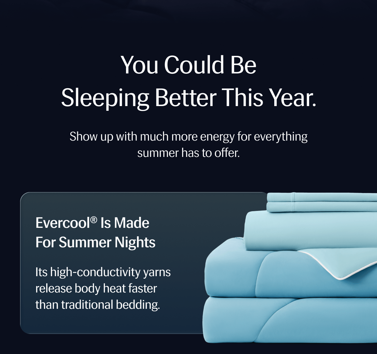 You could be sleeping better this year. – Show up with much more energy for everything summer has to offer. | Evercool® is Made for Summer Nights – Its high-conductivity yarns release body heat faster than traditional bedding.