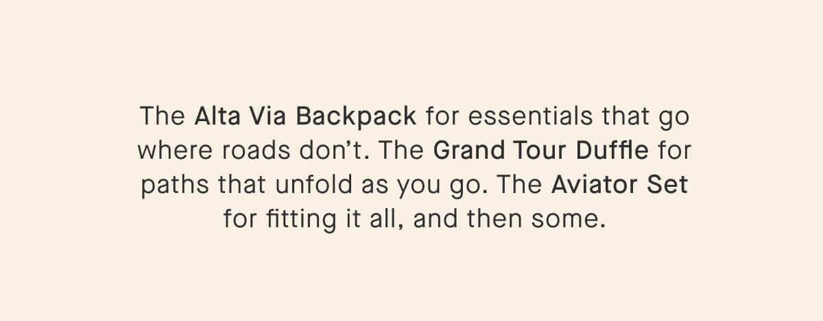 The Alta Via Backpack for essentials that go where roads don’t. The Grand Tour Duffle for paths that unfold as you go. The Aviator Set for fitting it all, and then some.