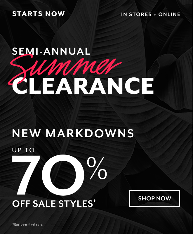 STARTS NOW IN STORES + ONLINE SEMI-ANNUAL SUMMER CLEARANCE NEW MARKDOWNS UP TO 70% OFF SALE STYLES* SHOP NOW *EXCLUDES FINAL SALE