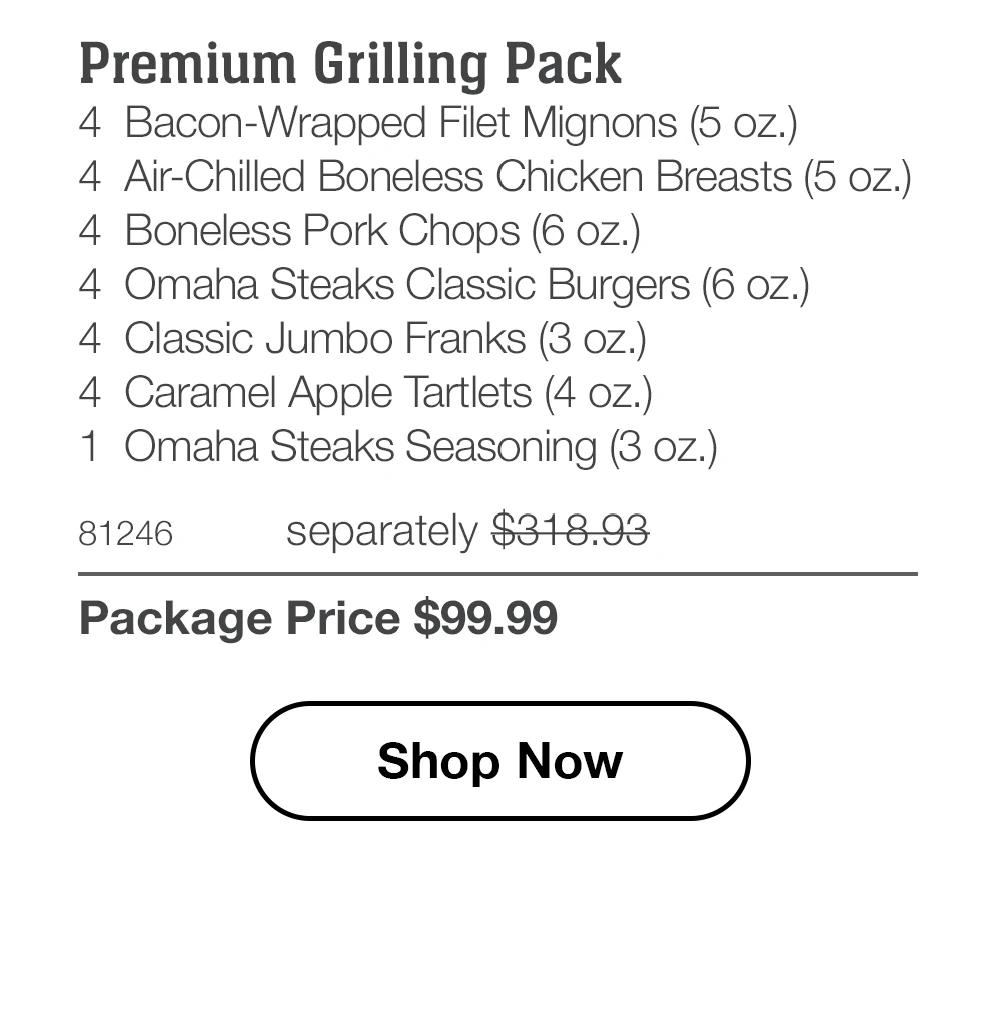 Premium Grilling Pack
4 Bacon-Wrapped Filet Mignons (5 oz.)
4 Air-Chilled Boneless Chicken Breasts (5 oz.)
4 Boneless Pork Chops (6 oz.)
4 Omaha Steaks Classic Burgers (6 oz.)
4 Classic Jumbo Franks (3 oz.)
4 Caramel Apple Tartlets (4 oz.)
1 Omaha Steaks Seasoning (3 oz.)

81246 separately $318.93
Package Price $99.99

Shop Now
