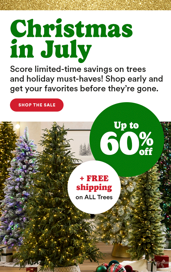 Christmas in July Score limited-time savings on trees and holiday must-haves! Shop early and get your favorites before they're gone. Shop the sale Up to 60% off + FREE shipping on all trees