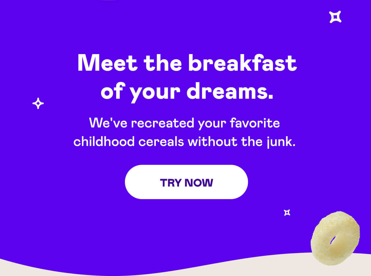 Meet the breakfast of your dreams. | We've recreated your favorite childhood cereals without the junk. | [TRY NOW]