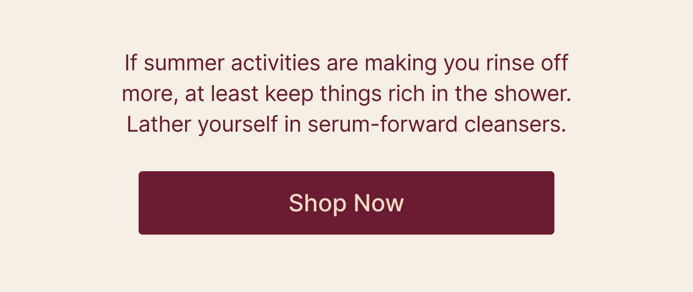 f summer activities are making you rinse off more, at least keep things rich in the shower. Lather yourself in serum-forward cleansers. SHOP NOW
