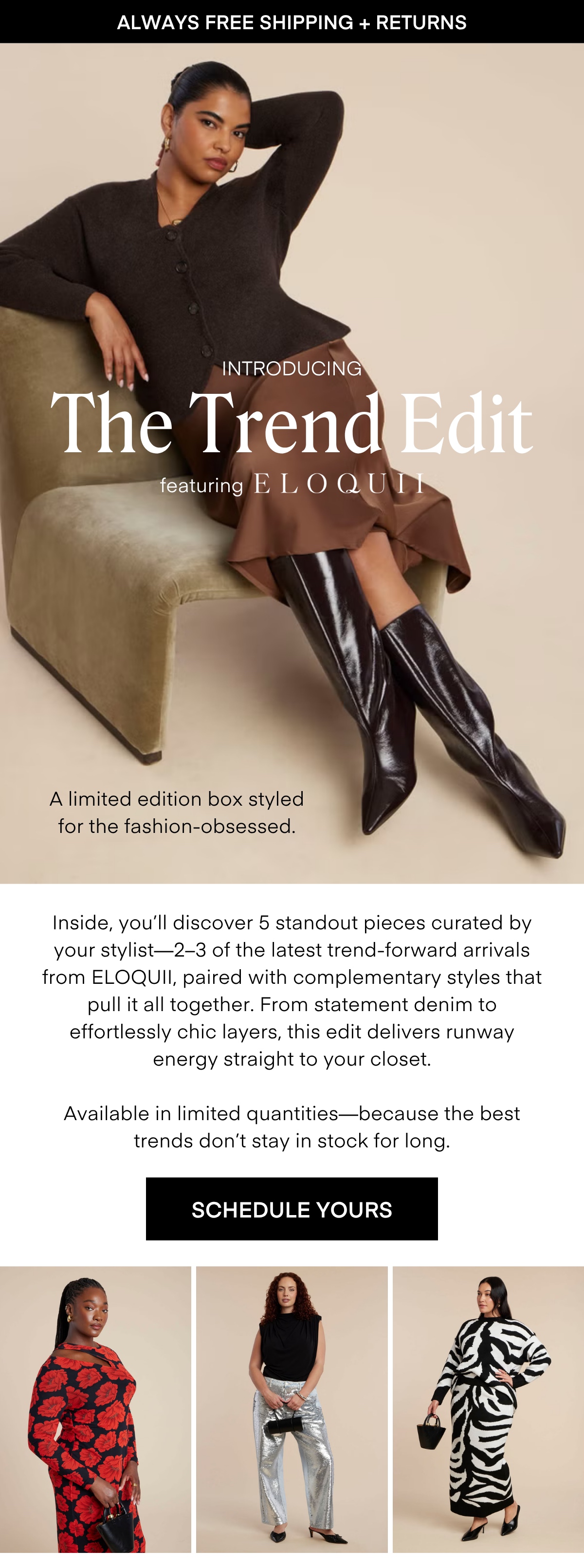 ALWAYS FREE SHIPPING + RETURNS
LIMITED EDITION
The Desk to Dinner Box
Styled for real life — and every moment in between. The latest limited-edition box features five stylist-curated looks made to move with you, from busy mornings to after-hours plans.
Easy layers, chic textures, and versatile silhouettes come together to create outfits that feel as good as they look. Wherever the day takes you, style it your way - polished, confident, and effortless.
RESERVE YOURS