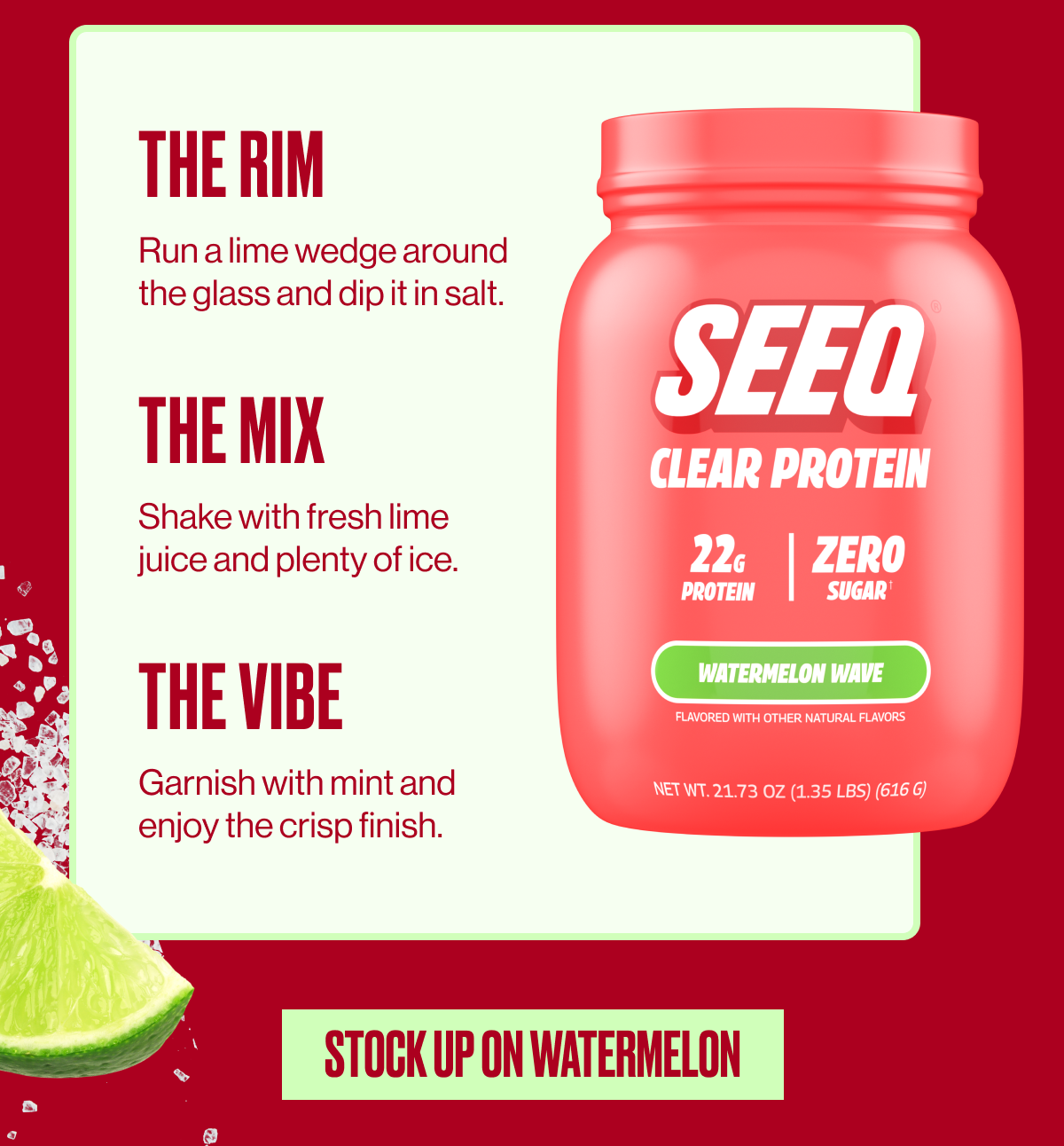 THE RIM | Run a lime wedge around the glass and dip it in salt. | THE MIX | Shake with a fresh lime juice and plenty of ice. | THE VIBE | Garnish with mint and enjoy the crisp finish. | STOCK UP ON WATERMELON