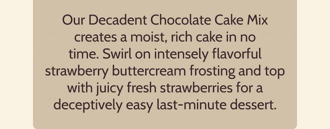Our Decadent Chocolate Cake Mix creates a moist, rich cake in no time. Swirl on intensely flavorful strawberry buttercream frosting and top with juicy fresh strawberries for a deceptively easy last-minute dessert.